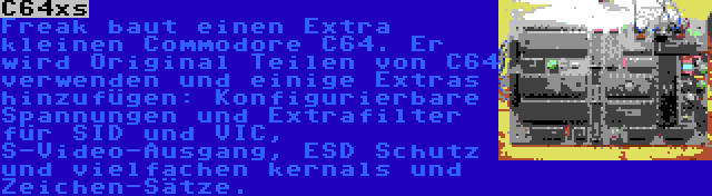 C64xs | Freak baut einen Extra kleinen Commodore C64. Er wird Original Teilen von C64 verwenden und einige Extras hinzufügen: Konfigurierbare Spannungen und Extrafilter für SID und VIC, S-Video-Ausgang, ESD Schutz und vielfachen kernals und Zeichen-Sätze.