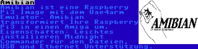 Amibian | Amibian ist eine Raspberry Pi3 Image mit dem Uae4arm Emulator. Amibian transformiert Ihre Raspberry Pi3 in einen Amiga um. Eigenschaften: Leichtes installieren Midnight Commander für den Dateien, USB und Ethernet Unterstützung.