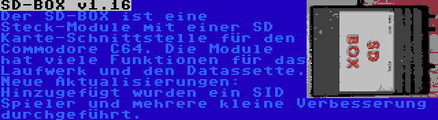 SD-BOX v1.16 | Der SD-BOX ist eine Steck-Module mit einer SD Karte-Schnittstelle für den Commodore C64. Die Module hat viele Funktionen für das Laufwerk und den Datassette. Neue Aktualisierungen: Hinzugefügt wurden ein SID Spieler und mehrere kleine Verbesserung durchgeführt.