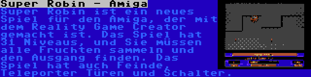 Super Robin - Amiga | Super Robin ist ein neues Spiel für den Amiga, der mit dem Reality Game Creator gemacht ist. Das Spiel hat 31 Niveaus, und Sie müssen alle Fruchten sammeln und den Ausgang finden. Das Spiel hat auch Feinde, Teleporter Türen und Schalter.