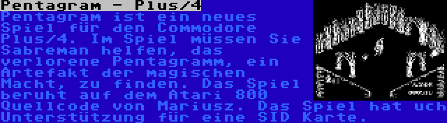 Pentagram - Plus/4 | Pentagram ist ein neues Spiel für den Commodore Plus/4. Im Spiel müssen Sie Sabreman helfen, das verlorene Pentagramm, ein Artefakt der magischen Macht, zu finden. Das Spiel beruht auf dem Atari 800 Quellcode von Mariusz. Das Spiel hat uch Unterstützung für eine SID Karte.