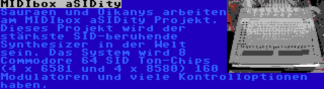 MIDIbox aSIDity | Sauraen und Oikanys arbeiten am MIDIbox aSIDity Projekt. Dieses Projekt wird der stärkste SID-beruhende Synthesizer in der Welt sein. Das System wird 8 Commodore 64 SID Ton-Chips (4 x 6581 und 4 x 8580) 160 Modulatoren und viele Kontrolloptionen haben.