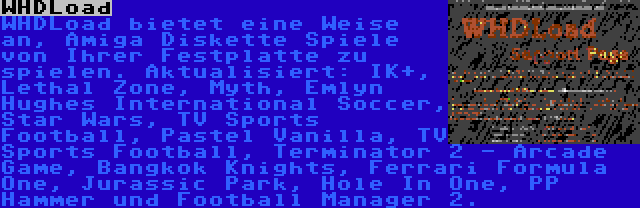 WHDLoad | WHDLoad bietet eine Weise an, Amiga Diskette Spiele von Ihrer Festplatte zu spielen. Aktualisiert: IK+, Lethal Zone, Myth, Emlyn Hughes International Soccer, Star Wars, TV Sports Football, Pastel Vanilla, TV Sports Football, Terminator 2 - Arcade Game, Bangkok Knights, Ferrari Formula One, Jurassic Park, Hole In One, PP Hammer und Football Manager 2.