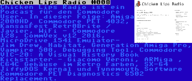 Chicken Lips Radio #008 | Chicken Lips Radio ist ein Podcast für den Commodore User. In dieser Folge: Amiga 2000HD, Commodore PET 4032, KansasFest Retr0Brite / Javier, WiFi - Commodore 128, CommVex v12 2016, MicroDrive 1541 Emulator- Jim Drew, Habitat, Generation Amiga Pro, Vampire 500, Debugging Tool, Commodore VIC-20: A Visual History Book Kickstarter - Giacomo Veroni, ARMiga , C64C Gehäuse im Retro Farben, SX-64 JiffyDOS Kernal und Tynemouth Software Commodore PET Diagnostics 6502 Replacement.