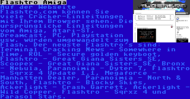 Flashtro Amiga | Auf der Webseite Flashtro.com können Sie viele Cräcker-Einleitungen mit Ihrem Browser sehen. Die ursprüngliche Einleitungen vom Amiga, Atari-ST, Dreamcast, PC, Playstation usw. würden umgewandelt zum Flash. Der neuste Flashtro's sind: Terminal Cracking News - Somewhere in Time, ROL - Secure golden keyboot, Flashtro - Great Giana Sisters SE, Scoopex - Great Giana Sisters SE, Bronx - Nebula, Paranoimia - Dyter 7, Flashtro - Sqrxz 4 Update 1.1, Megaforce - Manhatten Dealer, Paranoimia - North & South, Flashtro - Blocky Skies, Ackerlight - Crash Garrett, Ackerlight - Wild Copper, Flashtro - Sqrxz 4 und Parasol Stars.