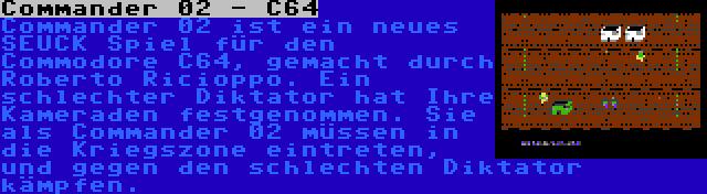 Commander 02 - C64 | Commander 02 ist ein neues SEUCK Spiel für den Commodore C64, gemacht durch Roberto Ricioppo. Ein schlechter Diktator hat Ihre Kameraden festgenommen. Sie als Commander 02 müssen in die Kriegszone eintreten, und gegen den schlechten Diktator kämpfen.