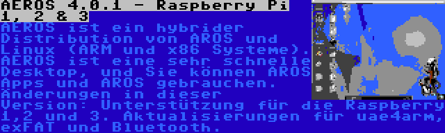 AEROS 4.0.1 - Raspberry Pi 1, 2 & 3 | AEROS ist ein hybrider Distribution von AROS und Linux (ARM und x86 Systeme). AEROS ist eine sehr schnelle Desktop, und Sie können AROS Apps und AROS gebrauchen. Änderungen in dieser Version: Unterstützung für die Raspberry 1,2 und 3. Aktualisierungen für uae4arm, exFAT und Bluetooth.