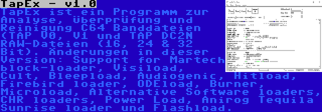 TapEx - v1.0 | TapEx ist ein Programm zur Analyse, Überprüfung und Reinigung C64 Banddateien (TAP V0, V1 und TAP DC2N RAW-Dateien (16, 24 & 32 Bit). Änderungen in dieser Version: Support for Martech block-loader, Visiload, Cult, Bleepload, Audiogenic, Hitload, Firebird loader, ODEload, Burner, Microload, Alternative Software loaders, CHR loaders, Power Load, Anirog Tequila Sunrise loader und Flashload.