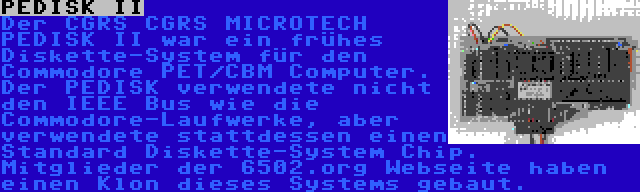 PEDISK II | Der CGRS CGRS MICROTECH PEDISK II war ein frühes Diskette-System für den Commodore PET/CBM Computer. Der PEDISK verwendete nicht den IEEE Bus wie die Commodore-Laufwerke, aber verwendete stattdessen einen Standard Diskette-System Chip. Mitglieder der 6502.org Webseite haben einen Klon dieses Systems gebaut.