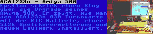 ACA1233n - Amiga 500 | Epsilon schrieb einen Blog über die Upgrade seines Amiga 500. Er zeigt, wie man den ACA1233n 030 Turbokarte mit der RTC Batterie, einer 512k Speichererweiterung und neuem Laufwerk installiert.