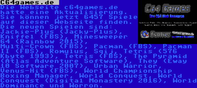 C64games.de  | Die Webseite c64games.de hatte eine Aktualisierung. Sie können jetzt 6457 Spiele auf dieser Webseite finden. Die neuen Spielen sind: Jackie-Plus (Jacky-Plus), Kniffel (FBS), Minesweeper 64 (Rainbow 2015), Multi-Crown (FBS), Pacman (FBS), Pacman II (FBS), Romulus, Sqij, Tetris (576 Kbyte 1993), Tetris (FBS), The Pyramid (Atlas Adventure Software), They (Eway 10 Software 2007), Urban Warrior, Venus-Hit (FBS), World Championship Boxing Manager, World Conquest, World Conquest (Digital Monastery 2016), World Dominance und Worron.