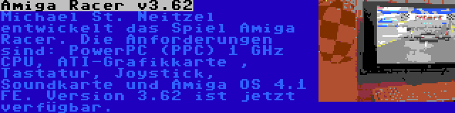 Amiga Racer v3.62 | Michael St. Neitzel entwickelt das Spiel Amiga Racer. Die Anforderungen sind: PowerPC (PPC) 1 GHz CPU, ATI-Grafikkarte , Tastatur, Joystick, Soundkarte und Amiga OS 4.1 FE. Version 3.62 ist jetzt verfügbar.