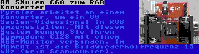 80 Säulen CGA zum RGB Konverter | Pyrofer arbeitet an einem Konverter, um ein 80 Säulen-Videosignal in RGB umzugestalten. Mit diesem System können Sie Ihren Commodore C128 mit einem RGB-Monitor verbinden. Im Moment ist die Bildwiederholfrequenz 15 kHz (kein Scandoubler).