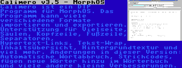 Calimero v3.5 - MorphOS | Calimero ist ein DTP Programm für MorphOS. Das Programm kann viele verschiedene Formate importieren und exportieren. Unterstützung für Vielseite, Säulen, Kopfzeile, Fußzeile, Separatoren, Hypertext-Links, Tekst-Wrap, Inhaltsübersicht, Hintergrundtextur und viel mehr. Änderungen in dieser Version: Automatische Wortabbruch, Strichcodes, fügen neue Wörter hinzu im Wörterbuch und viele andere kleine Verbesserungen.