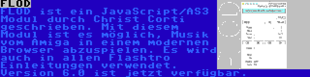 FLOD | FLOD ist ein JavaScript/AS3 Modul durch Christ Corti geschrieben. Mit diesem Modul ist es möglich, Musik vom Amiga in einem modernen Browser abzuspielen. Es wird auch in allen Flashtro Einleitungen verwendet. Version 6.0 ist jetzt verfügbar.