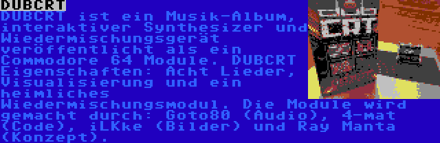 DUBCRT | DUBCRT ist ein Musik-Album, interaktiver Synthesizer und Wiedermischungsgerät veröffentlicht als ein Commodore 64 Module. DUBCRT Eigenschaften: Acht Lieder, Visualisierung und ein heimliches Wiedermischungsmodul. Die Module wird gemacht durch: Goto80 (Audio), 4-mat (Code), iLKke (Bilder) und Ray Manta (Konzept).