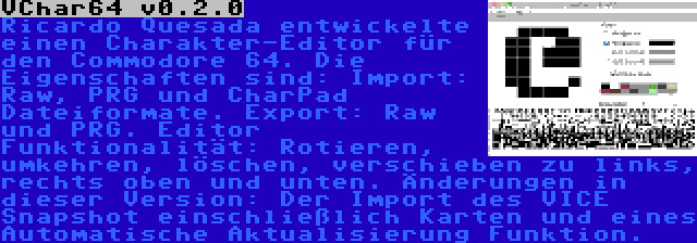 VChar64 v0.2.0 | Ricardo Quesada entwickelte einen Charakter-Editor für den Commodore 64. Die Eigenschaften sind: Import: Raw, PRG und CharPad Dateiformate. Export: Raw und PRG. Editor Funktionalität: Rotieren, umkehren, löschen, verschieben zu links, rechts oben und unten. Änderungen in dieser Version: Der Import des VICE Snapshot einschließlich Karten und eines Automatische Aktualisierung Funktion.