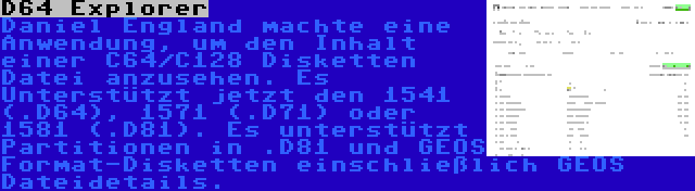 D64 Explorer | Daniel England machte eine Anwendung, um den Inhalt einer C64/C128 Disketten Datei anzusehen. Es Unterstützt jetzt den 1541 (.D64), 1571 (.D71) oder 1581 (.D81). Es unterstützt Partitionen in .D81 und GEOS Format-Disketten einschließlich GEOS Dateidetails.