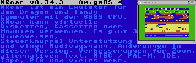 XRoar v0.34.3 - AmigaOS 4 | XRoar ist ein Emulator für den Dragon und Tandy Computer mit der 6809 CPU. XRoar kann virtuelle Disketten, Kassetten oder Modulen verwenden. Es gibt 3 Videoweisen, Steuerknüppel-Unterstützung und einen Audioausgang. Änderungen in dieser Version: Verbesserungen für Zoom, alternativen Text, NTSC / PAL-M, IDE, Tape, PIA und vieles mehr.