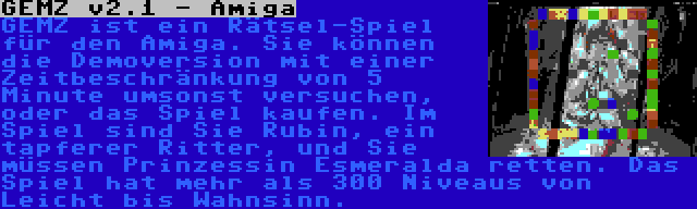 GEMZ v2.1 - Amiga | GEMZ ist ein Rätsel-Spiel für den Amiga. Sie können die Demoversion mit einer Zeitbeschränkung von 5 Minute umsonst versuchen, oder das Spiel kaufen. Im Spiel sind Sie Rubin, ein tapferer Ritter, und Sie müssen Prinzessin Esmeralda retten. Das Spiel hat mehr als 300 Niveaus von Leicht bis Wahnsinn.