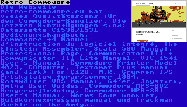 Retro Commodore | Die Webseite retro-commodore.eu hat vieles Qualitätsscans für den Commodore-Benutzer. Die letzten Hinzufügungen sind: Datassette C1530/1531 Bedienungshandbuch, Commodore +4 Manuel d'instruction du logiciel intégré, The Einstein Assembler, Scala 500 Manual, Professional Page, Communicator III + Communicator III Lite Manual, VIC-1541 User's Manual, Commodore Printer Model 4023, COMputer, Textomat Plus manual (and disk) For C128, M.R. Gruppen I/S Priskatalog forår/sommer 1994, Rossmöller VBS Manual, 64'er, Joystick, Amiga User Guides, Commodore MPS-802 Brugervejledning, Commodore MPS-801 User's Manual, Worms Code booklet, Guldkornexpressen manual und Trackman Marble on the Amiga.