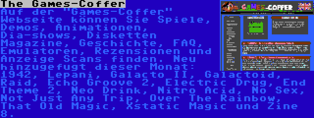 The Games-Coffer | Auf der Games-Coffer Webseite können Sie Spiele, Demos, Animationen, Dia-shows, Disketten Magazine, Geschichte, FAQ, Emulatoren, Rezensionen und Anzeige Scans finden. Neu hinzugefugt dieser Monat: 1942, Lepani, Galacto II, Galactoid, Raid, Echo Groove 2, Electric Drug, End Theme 2, Neo Drink, Nitro Acid, No Sex, Not Just Any Trip, Over The Rainbow, That Old Magic, Xstatic Magic und Zine 8.