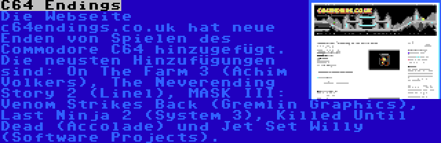 C64 Endings | Die Webseite c64endings.co.uk hat neue Enden von Spielen des Commodore C64 hinzugefügt. Die neusten Hinzufügungen sind: On The Farm 3 (Achim Volkers), The Neverending Story 2 (Linel), MASK III: Venom Strikes Back (Gremlin Graphics), Last Ninja 2 (System 3), Killed Until Dead (Accolade) und Jet Set Willy (Software Projects).