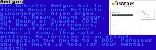 Amigos | Die Webseite Amigos hat in diesem Monat neue Artikeln hinzugefugt: Alien Breed, Ruff 'n Ready, Amigo Scour, The Hound of Shadow, CD32 TV, New Star Electronics, Prince of Persia, Water bombs at dawn, They sold a million, No Turrican is an island, Connecting the Amiga to a BBS, Populous und The Amiga is good for your mental health.