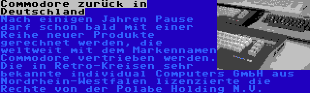 Commodore zurück in Deutschland | Nach einigen Jahren Pause darf schon bald mit einer Reihe neuer Produkte gerechnet werden, die weltweit mit dem Markennamen Commodore vertrieben werden. Die in Retro-Kreisen sehr bekannte individual Computers GmbH aus Nordrhein-Westfalen lizenzierte die Rechte von der Polabe Holding N.V.