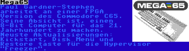 Mega65 | Paul Gardner-Stephen arbeitet an einer FPGA Version des Commodore C65. Seine Absicht ist, einen 8-Bit Computer für das 21. Jahrhundert zu machen. Neuste Aktualisierungen: Kickstart, Disk Menü und Restore taste für die Hypervisor Freezer.