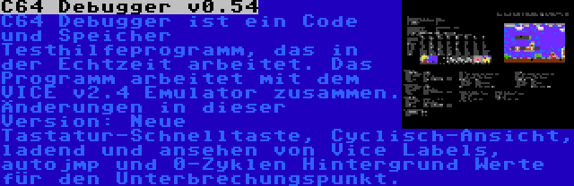 C64 Debugger v0.54 | C64 Debugger ist ein Code und Speicher Testhilfeprogramm, das in der Echtzeit arbeitet. Das Programm arbeitet mit dem VICE v2.4 Emulator zusammen. Änderungen in dieser Version: Neue Tastatur-Schnelltaste, Cyclisch-Ansicht, ladend und ansehen von Vice Labels, autojmp und 0-Zyklen Hintergrund Werte für den Unterbrechungspunkt.