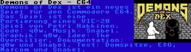 Demons of Dex - C64 | Demons of Dex ist ein neues Spiel für den Commodore C64. Das Spiel ist eine Portierung eines VIC-20 Spiel von Petri Hakkinen. Code: q0w. Musik: Snabel. Graphik: q0w. Idee: The Overkiller. Dokumentation: q0w und Snabel. Test: Domspitze, E$G, Nafcom und Snabel.