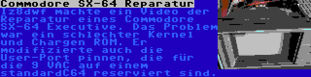 Commodore SX-64 Reparatur | Iz8dwf machte ein Video der Reparatur eines Commodore SX-64 Executive. Das Problem war ein schlechter Kernel und Chargen ROM. Er modifizierte auch die User-Port pinnen, die für die 9 VAC auf einem standardC64 reserviert sind.