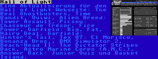 Hall of Light | Eine Aktualisierung für den Hall of Light Webseite: The Real Ghostbusters, Time Bandit, Quiwi, Alien Breed: Tower Assault, Picsou: Chasseur de Trésor, Fire Power, Garfield: Big, Fat, Hairy Deal, Garfield: Winter's Tail, Tex 07: El Morisco, Bonanza Bros., BMX Simulator 2, Beach-Head II: The Dictator Strikes Back, Astro Marine Corps (A.M.C.), Answer Back: Junior Quiz und Basket Island.
