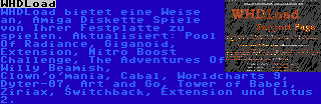 WHDLoad | WHDLoad bietet eine Weise an, Amiga Diskette Spiele von Ihrer Festplatte zu spielen. Aktualisiert: Pool Of Radiance, Giganoid, Extension, Nitro Boost Challenge, The Adventures Of Willy Beamish, Clown'o'mania, Cabal, Worldcharts 9, Dyter-07, Art and Go, Tower of Babel, Ziriax, Switchback, Extension und Lotus 2.