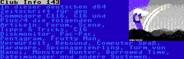 Club Info 143 | In dieser deutschen d64 Zeitschrift für den Commodore C116, C16 und Plus/4 die folgenden Artikeln: Forum, Scene, Tipps & Tricks, C16 Diskmonitor, Pac-Pac, Pentagram, Frutty Man, Verwürfelt, Rebound, Computer Spaß, Hardware, Spionagelehrling, Turm von Hanoi, Monster Hunter, Borrowed Time, Dateimanager und andere Systemen.