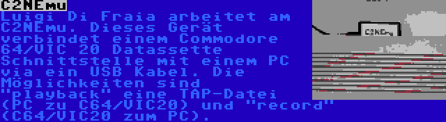 C2NEmu | Luigi Di Fraia arbeitet am C2NEmu. Dieses Gerät verbindet einem Commodore 64/VIC 20 Datassette Schnittstelle mit einem PC via ein USB Kabel. Die Möglichkeiten sind playback eine TAP-Datei (PC zu C64/VIC20) und record (C64/VIC20 zum PC).