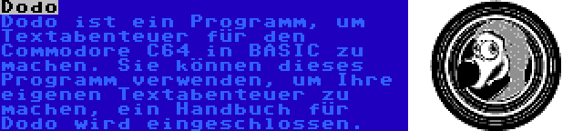 Dodo | Dodo ist ein Programm, um Textabenteuer für den Commodore C64 in BASIC zu machen. Sie können dieses Programm verwenden, um Ihre eigenen Textabenteuer zu machen, ein Handbuch für Dodo wird eingeschlossen.