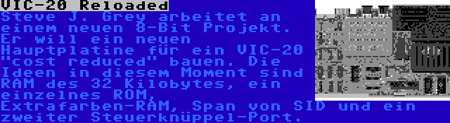 VIC-20 Reloaded | Steve J. Grey arbeitet an einem neuen 8-Bit Projekt. Er will ein neuen Hauptplatine für ein VIC-20 cost reduced bauen. Die Ideen in diesem Moment sind RAM des 32 Kilobytes, ein einzelnes ROM, Extrafarben-RAM, Span von SID und ein zweiter Steuerknüppel-Port.