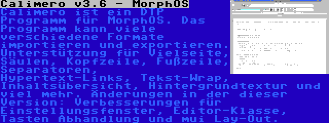 Calimero v3.6 - MorphOS | Calimero ist ein DTP Programm für MorphOS. Das Programm kann viele verschiedene Formate importieren und exportieren. Unterstützung für Vielseite, Säulen, Kopfzeile, Fußzeile, Separatoren, Hypertext-Links, Tekst-Wrap, Inhaltsübersicht, Hintergrundtextur und viel mehr. Änderungen in der dieser Version: Verbesserungen für Einstellungsfenster, Editor-Klasse, Tasten Abhandlung und mui Lay-Out.