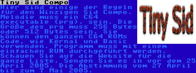 Tiny Sid Compo | Hier sind einige der Regeln für den Winzigen Sid Compo. Melodie muss ein C64 executable (prg). sein. Die Größe des prg muss 256 Bytes oder 512 Bytes sein. Sie können den ganzen C64 ROMs Code, wie Kernal und Basic verwenden. Programm muss mit einem einfachen RUN durchgeführt werden. Schauen Sie auf die Website für die ganze Liste. Senden Sie es in vor dem 25 April 2005. Die Abstimmung vom 27 April bis zum 7 Mai 2005.