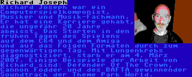 Richard Joseph | Richard Joseph war ein Computerspielkomponist, Musiker und Musik-Fachmann. Er hat eine Karriere gehabt, die ungefähr 20 Jahre abmisst. Das Starten in den frühen Tagen des Spielens auf dem C64 und dem Amiga und auf das Folgen Formaten durch zum gegenwärtigen Tag. Mit Lungenkrebs diagnostiziert, starb er am 4. März 2007. Einige Beispiele der Arbeit von Richard sind: Defender Of The Crown, Cannon Fodder und des BAFTA gewinnender Soundtrack der Theme Park World.