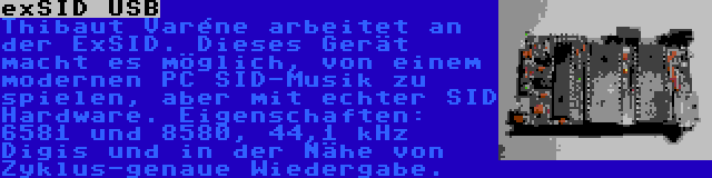 exSID USB | Thibaut Varéne arbeitet an der ExSID. Dieses Gerät macht es möglich, von einem modernen PC SID-Musik zu spielen, aber mit echter SID Hardware. Eigenschaften: 6581 und 8580, 44,1 kHz Digis und in der Nähe von Zyklus-genaue Wiedergabe.