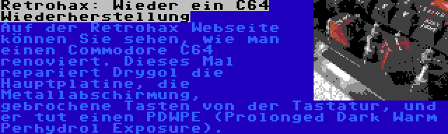 Retrohax: Wieder ein C64 Wiederherstellung | Auf der Retrohax Webseite können Sie sehen, wie man einen Commodore C64 renoviert. Dieses Mal repariert Drygol die Hauptplatine, die Metallabschirmung, gebrochene Tasten von der Tastatur, und er tut einen PDWPE (Prolonged Dark Warm Perhydrol Exposure).