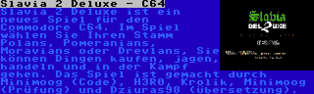 Slavia 2 Deluxe - C64 | Slavia 2 Deluxe ist ein neues Spiel für den Commodore C64. Im Spiel wählen Sie Ihren Stamm Polans, Pomeranians, Moravians oder Drevlans, Sie können Dingen kaufen, jagen, handeln und in der Kampf gehen. Das Spiel ist gemacht durch Minimoog (Code), H3R0, Krolik, Minimoog (Prüfung) und Dziuras98 (Übersetzung).