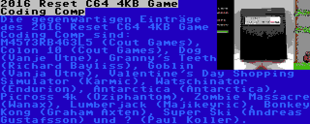 2016 Reset C64 4KB Game Coding Comp | Die gegenwärtigen Einträge des 2016 Reset C64 4KB Game Coding Comp sind: M4573RB4G3L5 (Cout Games), Colon 10 (Cout Games), Dog (Vanje Utne), Granny's Teeth (Richard Bayliss), Goblin (Vanja Utne), Valentine's Day Shopping Simulator (Karmic), Watschinator (Endurion), Antarctica (Antarctica), Picross 4k (Oziphantom), Zombie Massacre (Wanax), Lumberjack (Majikeyric), Bonkey Kong (Graham Axten), Super Ski (Andreas Gustafsson) und ? (Paul Koller).