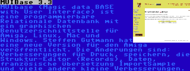 MUIBase 3.3 | MUIbase (Magic data BASE with User Interface) ist eine programmierbare Relationale Datenbank mit ein graphischen Benutzerschnittstelle für Amiga, Linux, Mac und Windows. Steffen Gutmann hat eine neue Version für den Amiga veröffentlicht. Die Änderungen sind: Verbesserungen für Druck, speichern, die Struktur-Editor (Records), Daten, französische Übersetzung ImportSample und viele andere kleine Verbesserungen.