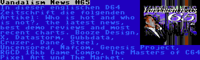 Vandalism News #65 | In dieser englischen D64 Zeitschrift die folgenden Artikel: Who is hot and who is not?, the latest news, best demo reviews and most recent charts. Booze Design, X, Datastorm, Gubbdata, Cruzer, Dane, Steel, Uncensored, Nafcom, Genesis Project, RGCD 16kb Game Compo, The Masters of C64 Pixel Art und The Market.