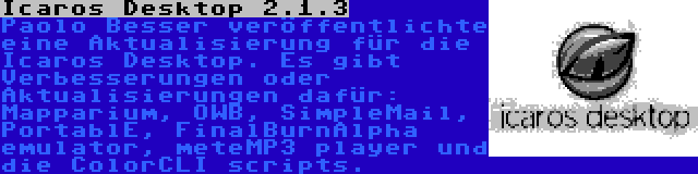 Icaros Desktop 2.1.3 | Paolo Besser veröffentlichte eine Aktualisierung für die Icaros Desktop. Es gibt Verbesserungen oder Aktualisierungen dafür: Mapparium, OWB, SimpleMail, PortablE, FinalBurnAlpha emulator, meteMP3 player und die ColorCLI scripts.