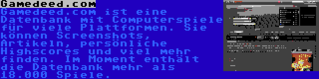 Gamedeed.com | Gamedeed.com ist eine Datenbank mit Computerspiele für viele Plattformen. Sie können Screenshots, Artikeln, persönliche Highscores und viel mehr finden. Im Moment enthält die Datenbank mehr als 18.000 Spiele.